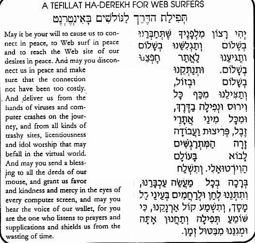 La preghiera della strada per i navigatori del web. Per gentile concessione di Raphael Barki. Traduzione in Italiano di Gabriele Levy: "Che sia la tua volonta' di collegarci in pace e farci navigare tranquilli, e portaci alla nostra destinazione in pace. Scollegaci in pace e dopo aver speso poco. Salvaci da ogni virus o blackout che puo' capitarci mai sia, e tienici lontano dai siti web spazzatura, oscentita' e politeistici, cosi' diffusi nel mondo virtuale. Benedici tutti i movimenti del nostro mouse e fai del bene al nsotro schermo, ed ascolta la voce del nostro portafoglio, perche' tu ascolti le preghiere e ci salvi dal perdere il nostro tempo....".